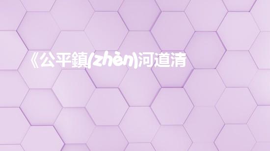 《公平鎮(zhèn)河道清淤工程：恢復(fù)河流生態(tài)、確保洪水安全》